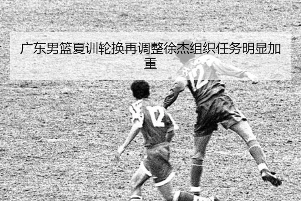广东男篮夏训轮换再调整徐杰组织任务明显加重